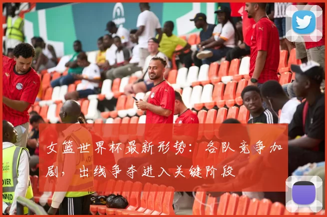 女篮世界杯最新形势：各队竞争加剧，出线争夺进入关键阶段