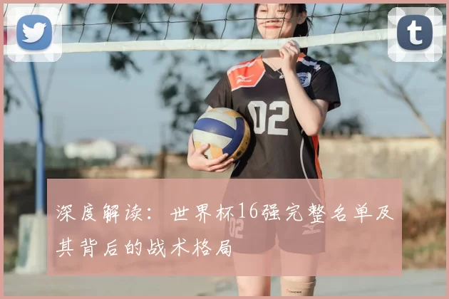 深度解读：世界杯16强完整名单及其背后的战术格局