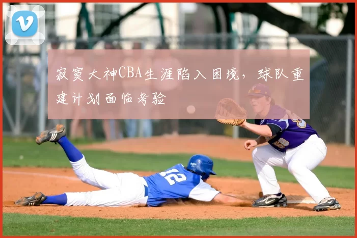 寂寞大神CBA生涯陷入困境，球队重建计划面临考验