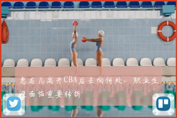 惠龙儿离开CBA后去向何处，职业生涯面临重要转折